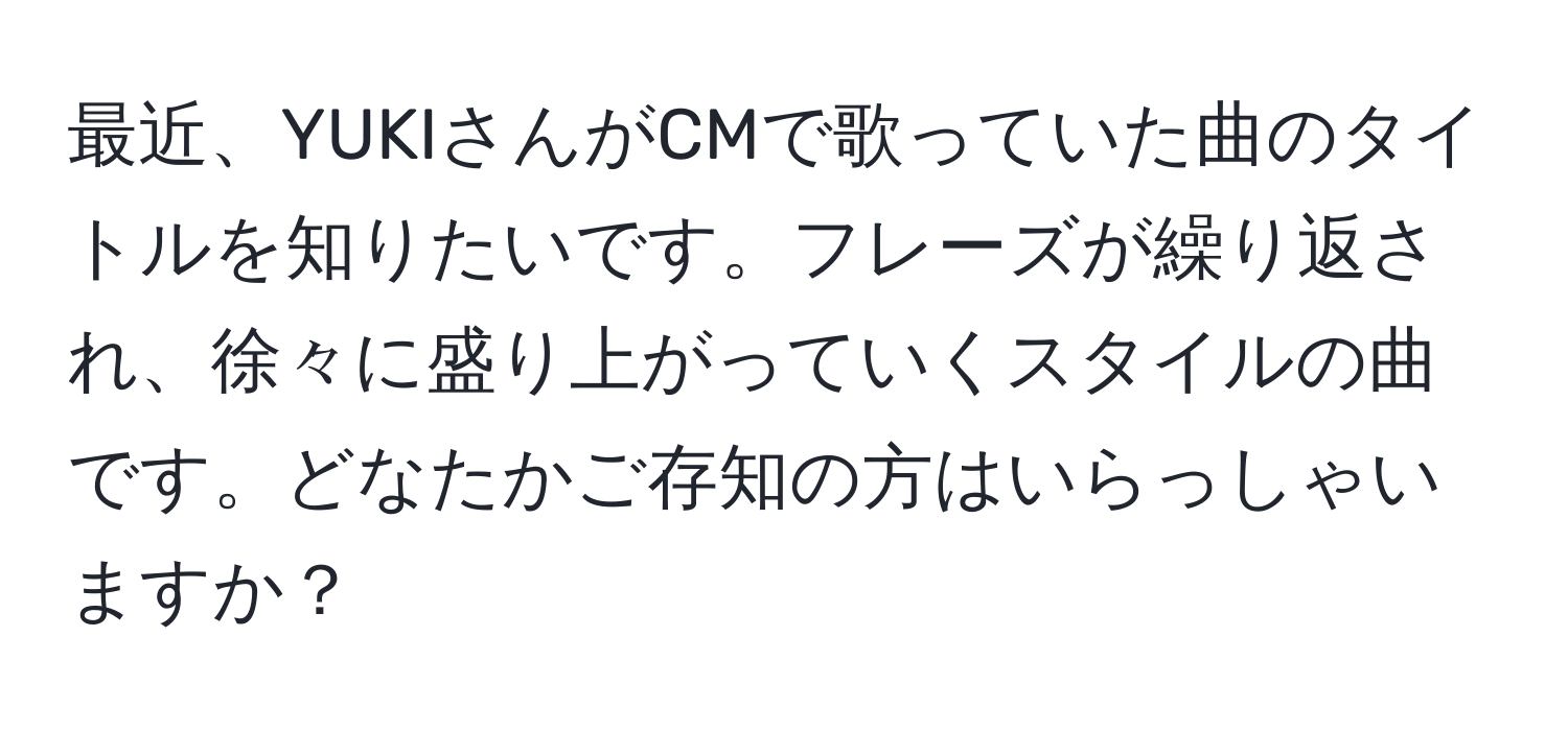 最近、YUKIさんがCMで歌っていた曲のタイトルを知りたいです。フレーズが繰り返され、徐々に盛り上がっていくスタイルの曲です。どなたかご存知の方はいらっしゃいますか？