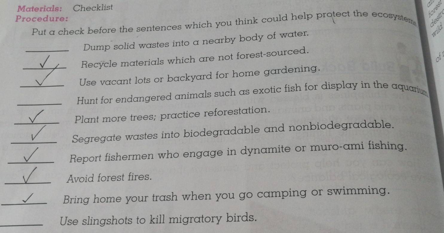 Materials: Checklist 
o 

Procedure: 
Put a check before the sentences which you think could help protect the ecosystem 
Dump solid wastes into a nearby body of water. 
wild 
o 
_Recycle materials which are not forest-sourced. 
_Use vacant lots or backyard for home gardening. 
_Hunt for endangered animals such as exotic fish for display in the aquarium 
_Plant more trees; practice reforestation. 
_Segregate wastes into biodegradable and nonbiodegradable. 
_Report fishermen who engage in dynamite or muro-ami fishing. 
_Avoid forest fires. 
_Bring home your trash when you go camping or swimming. 
_Use slingshots to kill migratory birds.