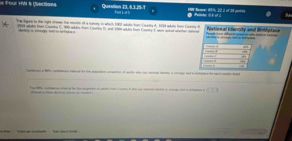 Four HW 8 (Sections Question 23, 6.3.25-T HW Score: 85%, 22 1 of 26 points
Part 1 of 5 Points: 0 6 of 1
Sa
The figure to the right shows the results of a survey in which 1002 adults from Country A, 1019 adults from Country B, National Identity and Birthplace
1914 adults from Country C. 999 adults from Country D, and 1004 adults from Country E were asked whether national People from different countries who believe natiosn
idently is strongly tied to birthplace identity is strongly tied to bithpleas
Country A 36%
Conary B 19%
Country C 28%
Country D 54%
Counry E 1.7%
Construct a 99% contidence interval for the population proportion of adults who say national identity is strongly tied to birthplace for each country listed
The 95 confidence interval for the proportion of adults from Country A who say national identity is strongly hed to birthplace i (□ □ )
foard to swan deciral places as needed )
m View an exapls Garmore help -