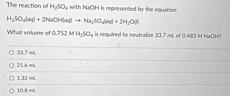 The reaction of H_2SO_4 with NaOH is represented by the equation
H_2SO_4(aq)+2NaOH(aq)to Na_2SO_4(aq)+2H_2O(l)
What volume of 0.752MH_2SO_4 is required to neutralize 33.7 mL of 0.483 M NaOH?
33.7 mL
21.6 mL
1.32 mL
10.8 mL