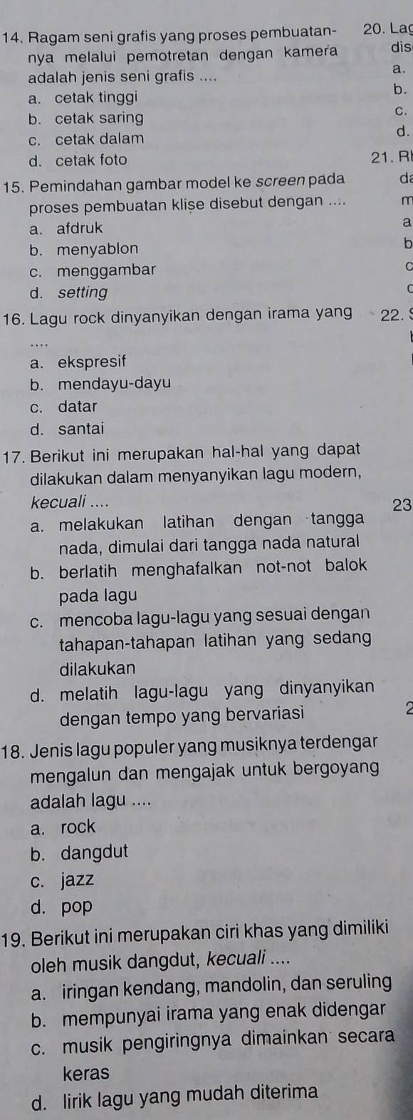 Ragam seni grafis yang proses pembuatan-  20. Lag
nya melalui pemotretan dengan kamera dis
adalah jenis seni grafis ....
a.
a. cetak tinggi
b.
C.
b. cetak saring
c. cetak dalam
d.
d. cetak foto 21. R
15. Pemindahan gambar model ke screen pada d
proses pembuatan klise disebut dengan .... m
a. afdruk
a
b. menyablon
b
c. menggambar
C
d. setting
C
16. Lagu rock dinyanyikan dengan irama yang 22.
a. ekspresif
b. mendayu-dayu
c. datar
d. santai
17. Berikut ini merupakan hal-hal yang dapat
dilakukan dalam menyanyikan lagu modern,
kecuali ....
23
a. melakukan latihan dengan tangga
nada, dimulai dari tangga nada natural
b. berlatih menghafalkan not-not balok
pada lagu
c. mencoba lagu-lagu yang sesuai dengan
tahapan-tahapan latihan yang sedang
dilakukan
d. melatih lagu-lagu yang dinyanyikan
dengan tempo yang bervariasi 2
18. Jenis lagu populer yang musiknya terdengar
mengalun dan mengajak untuk bergoyang
adalah lagu ....
a. rock
b. dangdut
c. jazz
d. pop
19. Berikut ini merupakan ciri khas yang dimiliki
oleh musik dangdut, kecuali ....
a. iringan kendang, mandolin, dan seruling
b. mempunyai irama yang enak didengar
c. musik pengiringnya dimainkan secara
keras
d. lirik lagu yang mudah diterima