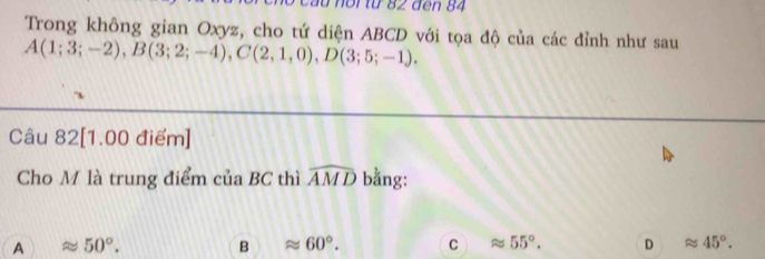 noi từ 82 đen 84
Trong không gian Oxyz, cho tứ diện ABCD với tọa độ của các đỉnh như sau
A(1;3;-2), B(3;2;-4), C(2,1,0), D(3;5;-1). 
Câu 82[1.00 điểm]
Cho M là trung điểm của BC thì widehat AMD bằng:
A 50°.
B ≌ 60°. C 55°. D approx 45°.