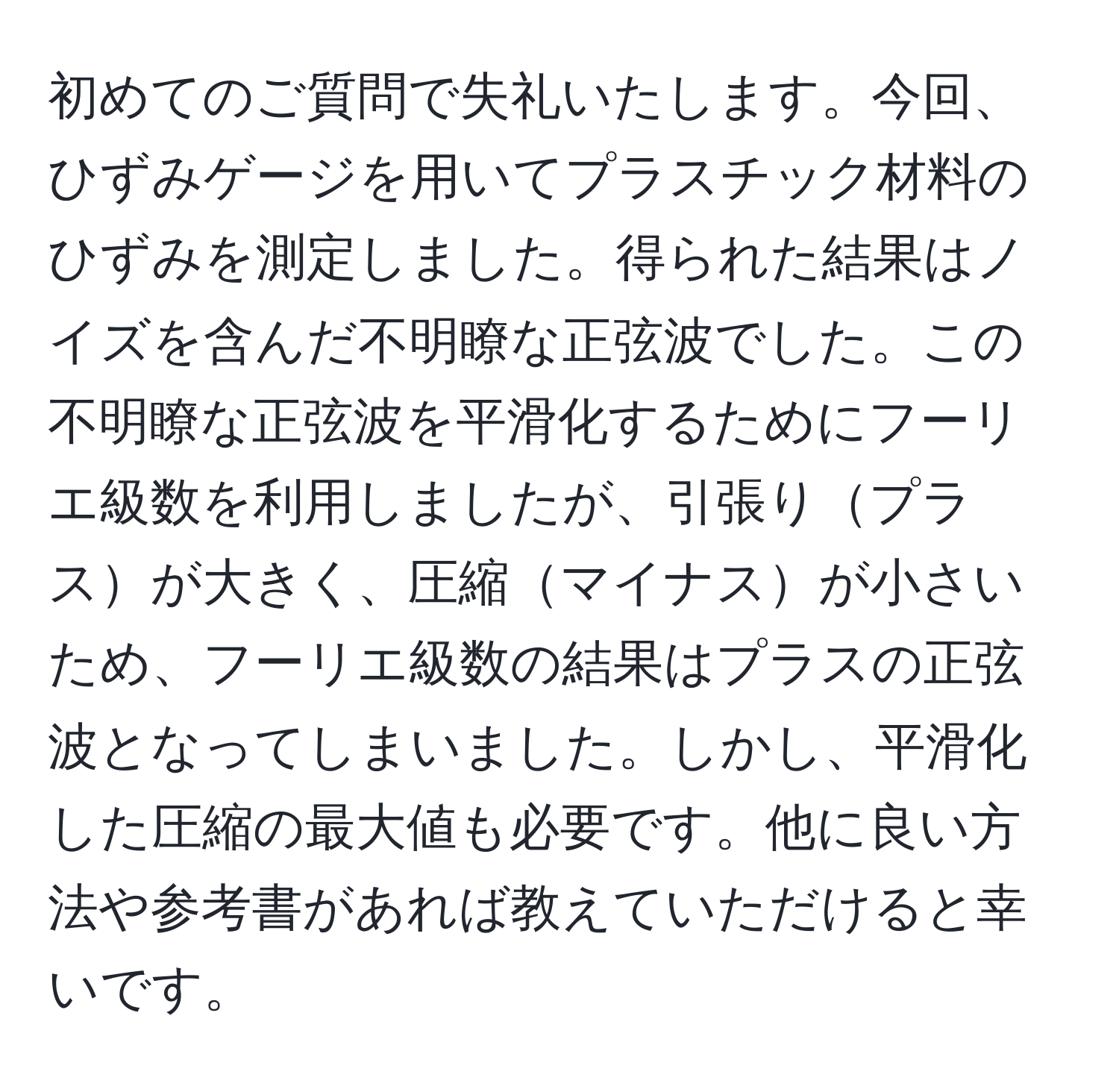 初めてのご質問で失礼いたします。今回、ひずみゲージを用いてプラスチック材料のひずみを測定しました。得られた結果はノイズを含んだ不明瞭な正弦波でした。この不明瞭な正弦波を平滑化するためにフーリエ級数を利用しましたが、引張りプラスが大きく、圧縮マイナスが小さいため、フーリエ級数の結果はプラスの正弦波となってしまいました。しかし、平滑化した圧縮の最大値も必要です。他に良い方法や参考書があれば教えていただけると幸いです。