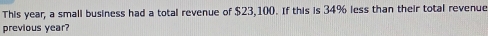 This year, a small business had a total revenue of $23,100. If this is 34% less than their total revenue 
previous year?