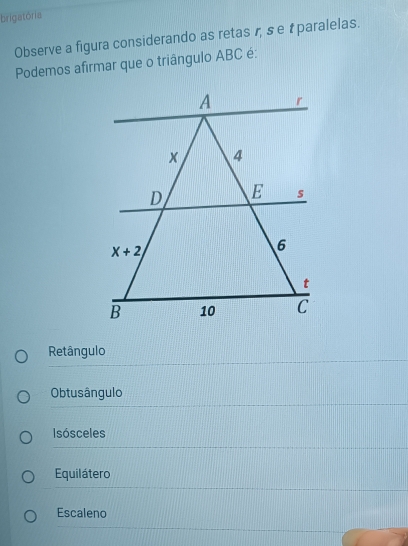 brigatória
Observe a figura considerando as retas r, se t paralelas.
Podemos afirmar que o triângulo ABC é:
Retângulo
Obtusângulo
Isósceles
Equilátero
Escaleno