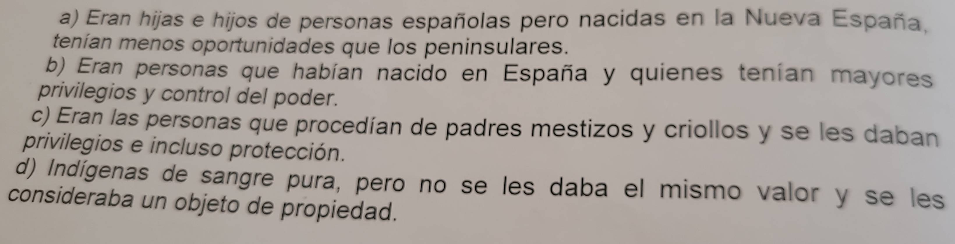 a) Eran hijas e hijos de personas españolas pero nacidas en la Nueva España,
tenían menos oportunidades que los peninsulares.
b) Eran personas que habían nacido en España y quienes tenían mayores
privilegios y control del poder.
c) Eran las personas que procedían de padres mestizos y criollos y se les daban
privilegios e incluso protección.
d) Indígenas de sangre pura, pero no se les daba el mismo valor y se les
consideraba un objeto de propiedad.