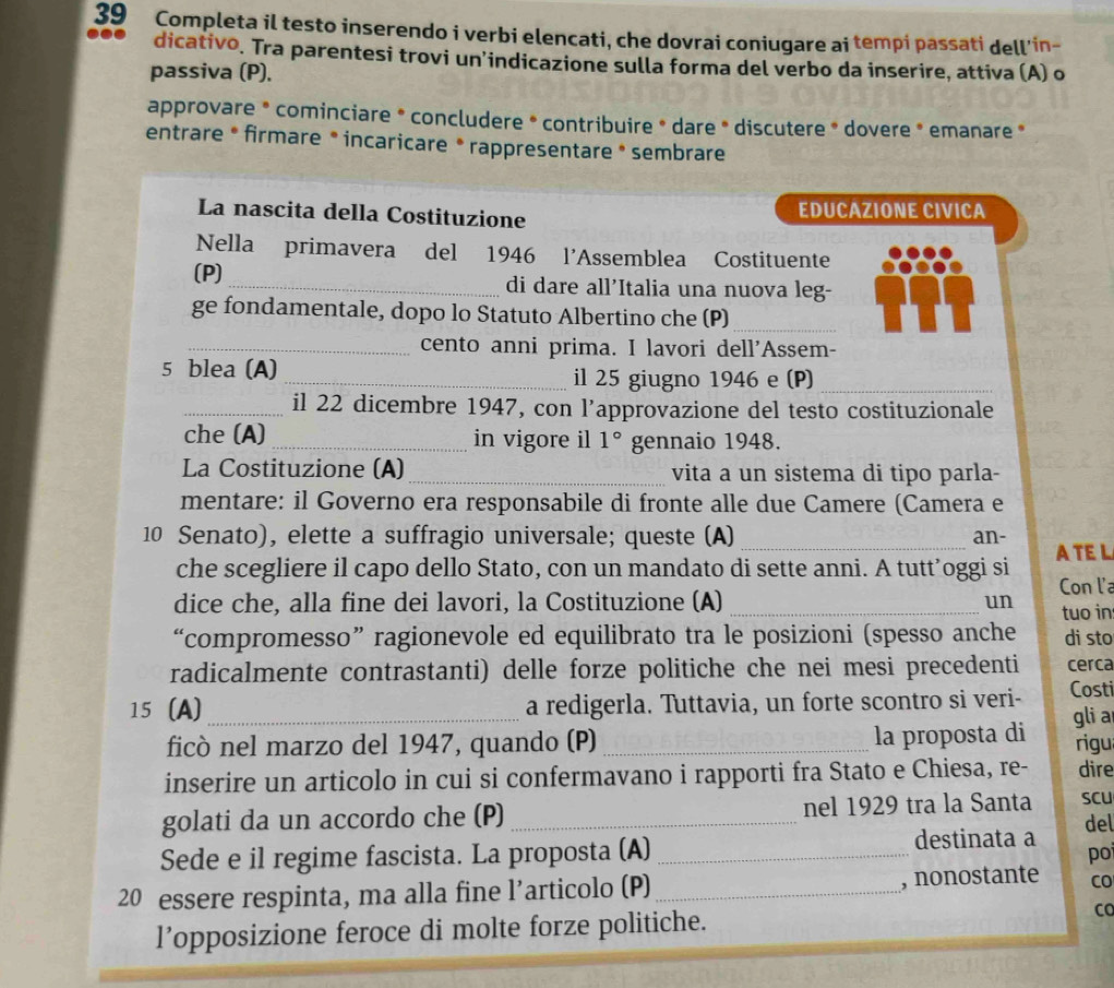 Completa il testo inserendo i verbi elencati, che dovrai coniugare ai tempi passati dell'in-
dicativo. Tra parentesi trovi un’indicazione sulla forma del verbo da inserire, attiva (A) o
passiva (P).
approvare * cominciare * concludere * contribuire * dare * discutere * dovere * emanare *
entrare * firmare * incaricare * rappresentare * sembrare
La nascita della Costituzione EDUCAZIONE CIVICA
Nella primavera del 1946 l’Assemblea Costituente
(P) _di dare all’Italia una nuova leg-
ge fondamentale, dopo lo Statuto Albertino che (P)_
_cento anni prima. I lavori dell'Assem-
5 blea (A) _il 25 giugno 1946 e (P)_
_il 22 dicembre 1947, con l’approvazione del testo costituzionale
che (A) _in vigore il 1° gennaio 1948.
La Costituzione (A) _vita a un sistema di tipo parla-
mentare: il Governo era responsabile di fronte alle due Camere (Camera e
10 Senato), elette a suffragio universale; queste (A) _an-
che scegliere il capo dello Stato, con un mandato di sette anni. A tutt’oggi si A TEL
Con l'a
dice che, alla fine dei lavori, la Costituzione (A) _un tuo in
“compromesso” ragionevole ed equilibrato tra le posizioni (spesso anche di sto
radicalmente contrastanti) delle forze politiche che nei mesi precedenti cerca
15 (A)_ a redigerla. Tuttavia, un forte scontro si veri- Costi
gli a
ficò nel marzo del 1947, quando (P) _la proposta di rigu
inserire un articolo in cui si confermavano i rapporti fra Stato e Chiesa, re- dire
golati da un accordo che (P) _nel 1929 tra la Santa SCU del
Sede e il regime fascista. La proposta (A) _destinata a
po
20 essere respinta, ma alla fine l’articolo (P)_ , nonostante CO
l’opposizione feroce di molte forze politiche. CO