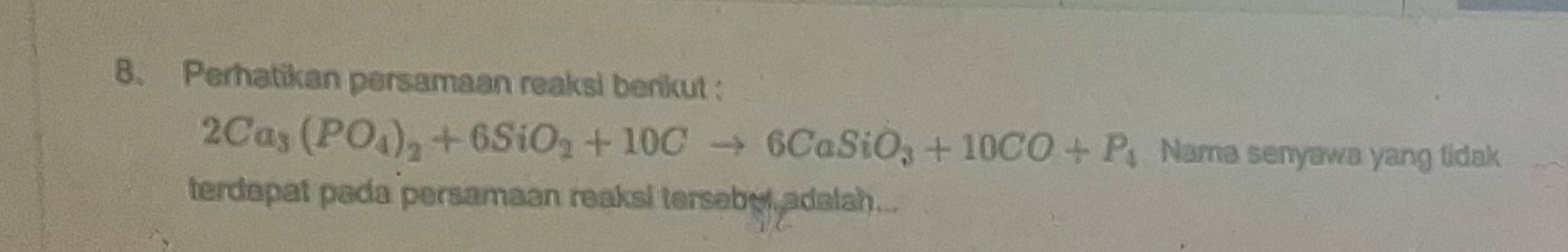 Perhatikan persamaan reaksi berikut :
2Ca_3(PO_4)_2+6SiO_2+10Cto 6CaSiO_3+10CO+P_4 Nama senyawa yang lidak 
terdapat pada persamaan reaksi tersebel adalsh...