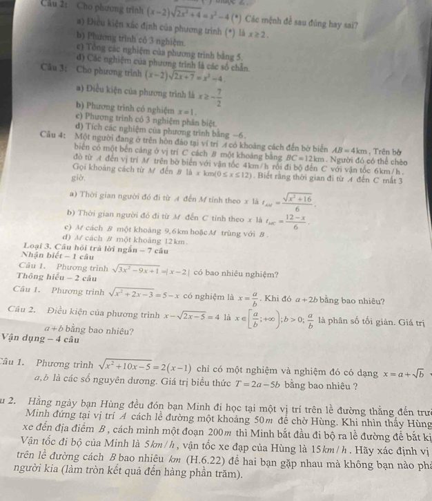 Cầu 2: Cho phương trình (x-2)sqrt(2x^2+4)=x^2-4(^circ ) Các mệnh đề sau đũng hay sai?
a) Điều kiện xác định của phương trình (*) là x≥ 2,
b) Phương trình cổ 3 nghiệm.
c) Tổng các nghiệm của phương trình bằng 5.
đ) Các nghiệm của phương trình là các số chẵn
Câu 3; Cho phương trình (x-2)sqrt(2x+7)=x^2-4
a) Điều kiện của phương trình là x≥ - 7/2 
b) Phương trình có nghiệm x=1.
c) Phương trình có 3 nghiệm phân biệt.
d) Tích các nghiệm của phương trình bằng −6.
Cầu 4: Một người đang ở trên hòn đảo tại ví trí A có khoảng cách đến bờ biển AB=4km , Trên bờ
biển có một bến cáng ở vị trí C cách B một khoảng bằng BC=12km. Người đó có thể chèo
đồ từ A đến vị trí M trên bờ biển với vận tốc 4km/h rồi đi bộ đến C với vận tốc 6km/h .
Gọi khoảng cách từ M đến B| xkm(0≤ x≤ 12). Biết rằng thời gian đi từ A đến C mất 3
giờ,
a) Thời gian người đó đi từ A đến M tính theo x là t_AM= (sqrt(x^2+16))/6 .
b) Thời gian người đó đi từ M đến C tỉnh theo x là t_AC= (12-x)/6 .
c) M cách B một khoảng 9, 6 km hoặcM trùng với B .
d) A/ cách B một khoảng 12km.
Loại 3. Câu hồi trả lời ngắn - 7 câu
Nhận biết - 1 câu
Câu 1. Phương trình
Thông hiểu -2 câu sqrt(3x^2-9x+1)=|x-2| có bao nhiêu nghiệm?
Câu 1. Phương trình sqrt(x^2+2x-3)=5-x có nghiệm là x= a/b . Khi đó a+2b bằng bao nhiêu?
Cầu 2. Điều kiện của phương trình x-sqrt(2x-5)=4 là x∈ [ a/b ;+∈fty );b>0; a/b  là phân số tối giản. Giá trị
a+b bằng bao nhiêu?
Vận dụng -4 câu
Câu 1. Phương trình sqrt(x^2+10x-5)=2(x-1) chỉ có một nghiệm và nghiệm đó có dạng x=a+sqrt(b)
a, b là các số nguyên dương. Giá trị biểu thức T=2a-5b bằng bao nhiêu ?
Ấu 2. Hằng ngày bạn Hùng đều đón bạn Minh đi học tại một vị trí trên lề đường thằng đến trưc
Minh đứng tại vị trí 4 cách lề đường một khoảng 50m để chờ Hùng. Khi nhìn thấy Hùng
xe đến địa điểm B , cách mình một đoạn 200m thì Minh bắt đầu đi bộ ra lề đường để bắt kị
Vận tốc đi bộ của Minh là 5km/h, vận tốc xe đạp của Hùng là 15km/h . Hãy xác định vị
trên lễ đường cách B bao nhiêu km (H.6.22) để hai bạn gặp nhau mà không bạn nào phá
người kia (làm tròn kết quả đến hàng phần trăm).