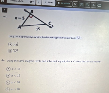 Question 5/10 < NEXT  3OOKMARK × Q 。
s
(a) 
Using the diagram above, what is the shortest segment from point A to  overleftrightarrow BC
A overleftrightarrow AB
o overleftrightarrow AC
(b) Using the same diagram, write and solve an inequality for x. Choose the correct answer.
A x>15
B x<15</tex>
C x<20</tex>
D x>20