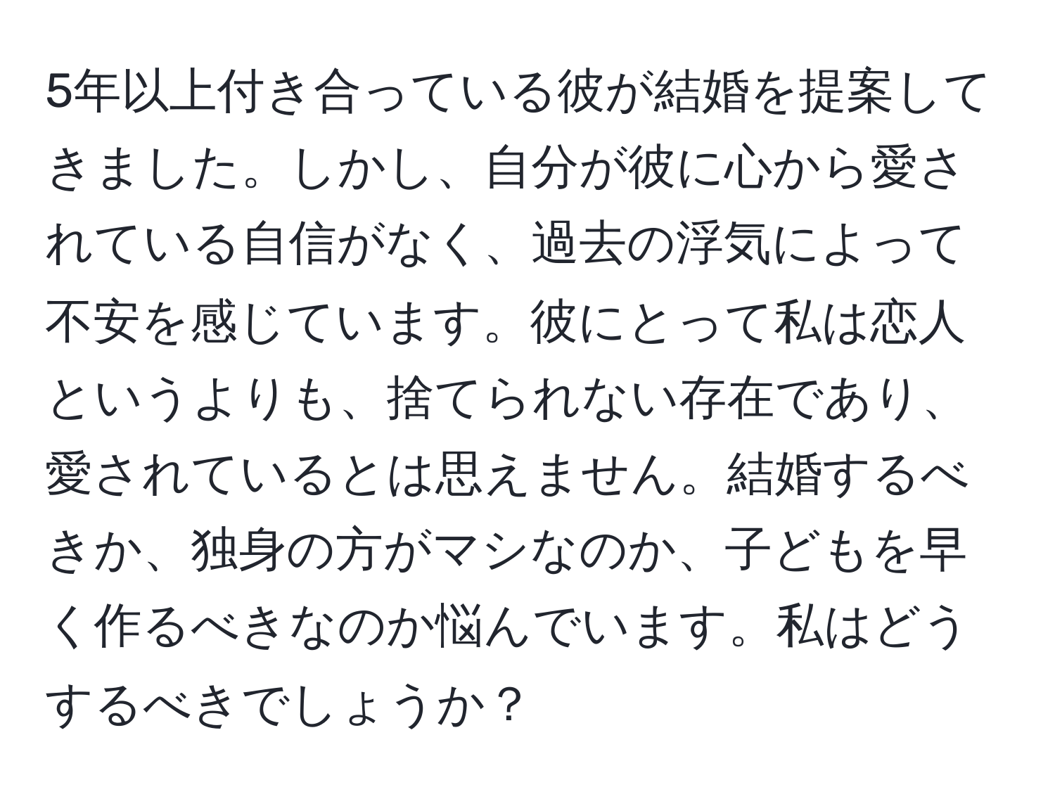 5年以上付き合っている彼が結婚を提案してきました。しかし、自分が彼に心から愛されている自信がなく、過去の浮気によって不安を感じています。彼にとって私は恋人というよりも、捨てられない存在であり、愛されているとは思えません。結婚するべきか、独身の方がマシなのか、子どもを早く作るべきなのか悩んでいます。私はどうするべきでしょうか？