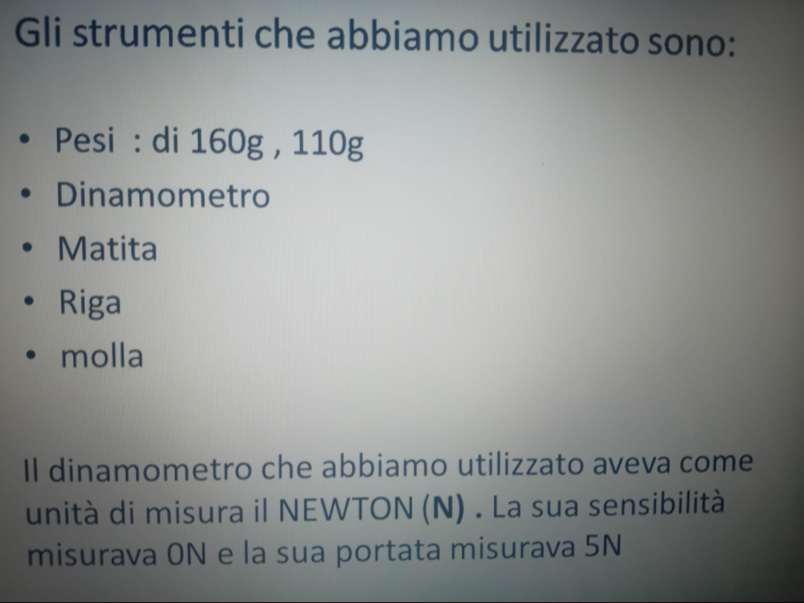 Gli strumenti che abbiamo utilizzato sono:
Pesi : di 160g , 110g
Dinamometro
Matita
Riga
molla
Il dinamometro che abbiamo utilizzato aveva come
unità di misura il NEWTON (N) . La sua sensibilità
misurava 0N e la sua portata misurava 5N