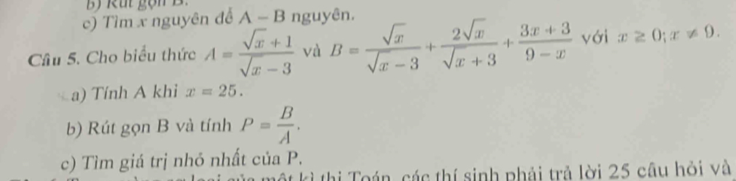 Tìm x nguyên đễ A-B nguyên. 
Câu 5. Cho biểu thức A= (sqrt(x)+1)/sqrt(x)-3  và B= sqrt(x)/sqrt(x)-3 + 2sqrt(x)/sqrt(x)+3 + (3x+3)/9-x  với x≥ 0; x!= 9. 
a) Tính A khi x=25. 
b) Rút gọn B và tính P= B/A . 
c) Tìm giá trị nhỏ nhất của P. 
kì thị Toán, các thí sinh phải trả lời 25 câu hỏi và