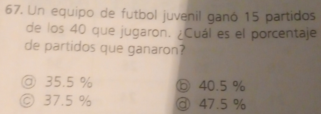 Un equipo de futbol juvenil ganó 15 partidos
de los 40 que jugaron. ¿Cuál es el porcentaje
de partidos que ganaron?
@ 35.5 %
ⓑ 40.5 %
◎ 37.5 % ③ 47.5 %