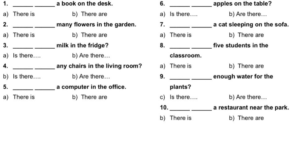 a book on the desk. 6. __apples on the table?
a) There is b) There are a) Is there.. b) Are there...
2. __many flowers in the garden. 7. _a cat sleeping on the sofa.
a) There is b) There are a) There is b) There are
3. __milk in the fridge? 8. __five students in the
a) Is there.... b) Are there... classroom.
4. __any chairs in the living room? a) There is b) There are
b) Is there.... b) Are there... 9. _enough water for the
5. _a computer in the office. plants?
a) There is b) There are c) Is there.... b) Are there...
10._ a restaurant near the park.
b) There is b) There are