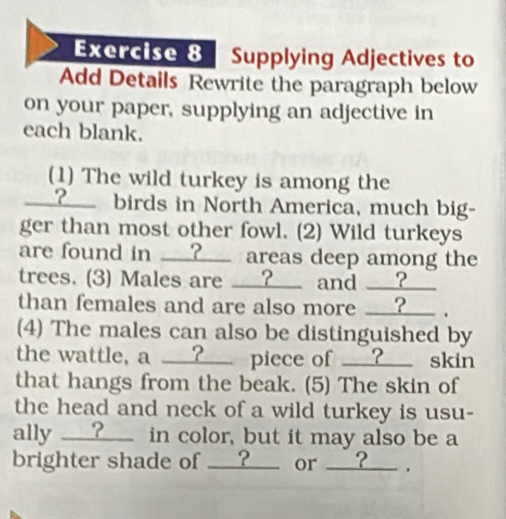 Supplying Adjectives to 
Add Details Rewrite the paragraph below 
on your paper, supplying an adjective in 
each blank. 
(1) The wild turkey is among the 
___?_ birds in North America, much big- 
ger than most other fowl. (2) Wild turkeys 
are found in __?__ areas deep among the 
trees. (3) Males are ___?__ and __?__ 
than females and are also more __?_ . 
(4) The males can also be distinguished by 
the wattle, a __?__ piece of __?__ skin 
that hangs from the beak. (5) The skin of 
the head and neck of a wild turkey is usu- 
ally __?_ in color, but it may also be a 
brighter shade of __?__ or __?__ .