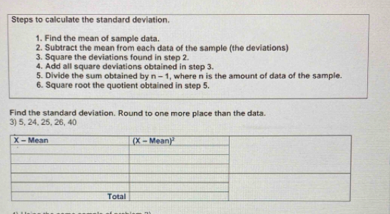 Steps to calculate the standard deviation.
1. Find the mean of sample data.
2. Subtract the mean from each data of the sample (the deviations)
3. Square the deviations found in step 2.
4. Add all square deviations obtained in step 3.
5. Divide the sum obtained by n-1 , where n is the amount of data of the sample.
6. Square root the quotient obtained in step 5.
Find the standard deviation. Round to one more place than the data.
3) 5, 24, 25, 26, 40