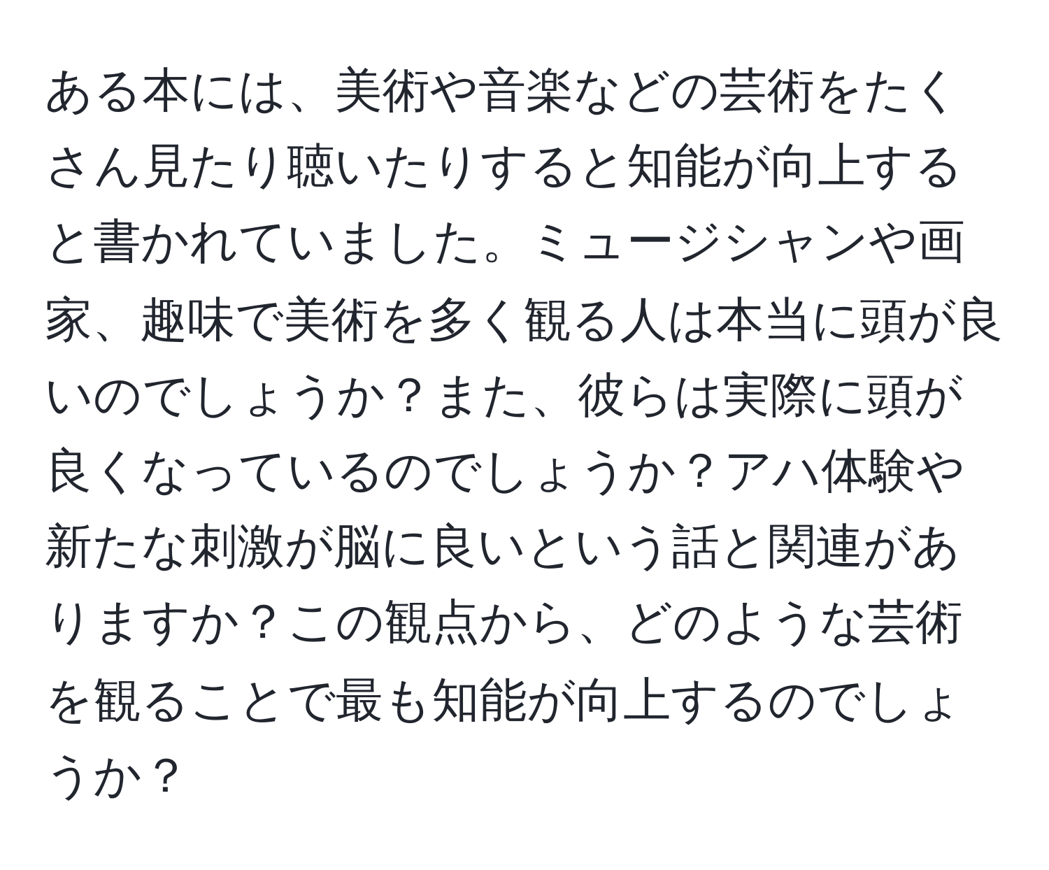 ある本には、美術や音楽などの芸術をたくさん見たり聴いたりすると知能が向上すると書かれていました。ミュージシャンや画家、趣味で美術を多く観る人は本当に頭が良いのでしょうか？また、彼らは実際に頭が良くなっているのでしょうか？アハ体験や新たな刺激が脳に良いという話と関連がありますか？この観点から、どのような芸術を観ることで最も知能が向上するのでしょうか？