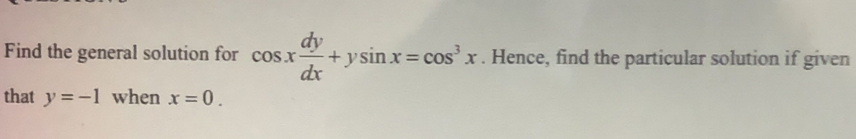 Find the general solution for cos x dy/dx +ysin x=cos^3x. Hence, find the particular solution if given
that y=-1 when x=0.