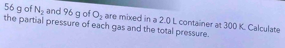 56 g of N_2 and 96 g of O_2 are mixed in a 2.0 L container at 300 K. Calculate 
the partial pressure of each gas and the total pressure.