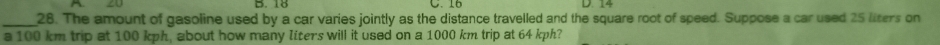 18 C. 16
_28. The amount of gasoline used by a car varies jointly as the distance travelled and the square root of speed. Suppose a car used 25 liters on 
a 100 km trip at 100 kph, about how many Iiter's will it used on a 1000 km trip at 64 kph?