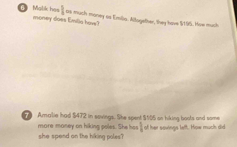 Malik has  5/8  as much money as Emilio. Altogether, they have $195. How much 
money does Emilio have? 
7 Amalie had $472 in savings. She spent $105 on hiking boots and some 
more money on hiking poles. She has  5/8  of her savings left. How much did 
she spend on the hiking poles?