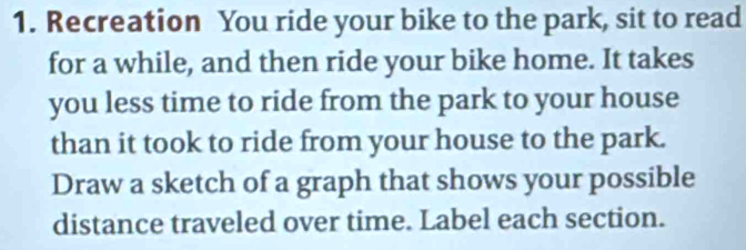 Recreation You ride your bike to the park, sit to read 
for a while, and then ride your bike home. It takes 
you less time to ride from the park to your house 
than it took to ride from your house to the park. 
Draw a sketch of a graph that shows your possible 
distance traveled over time. Label each section.