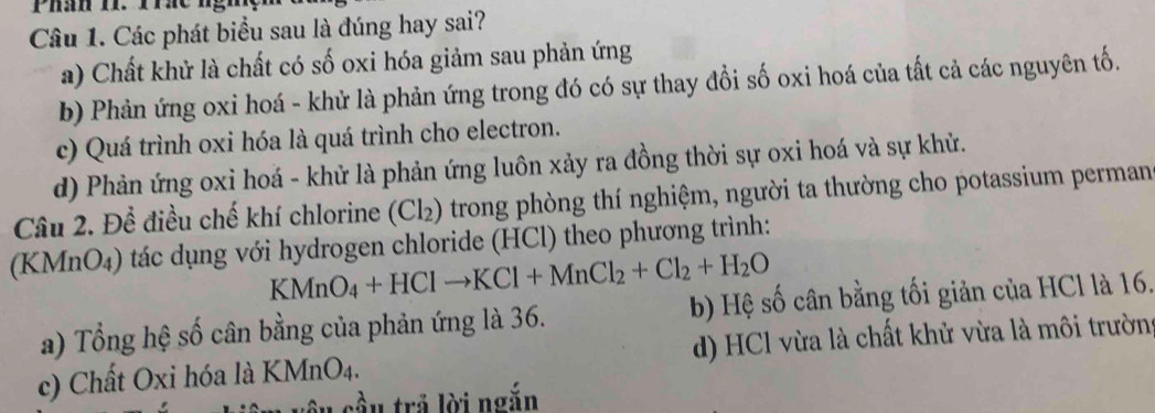 Các phát biểu sau là đúng hay sai?
a) Chất khử là chất có số oxi hóa giảm sau phản ứng
b) Phản ứng oxi hoá - khử là phản ứng trong đó có sự thay đồi số oxi hoá của tất cả các nguyên tố.
c) Quá trình oxi hóa là quá trình cho electron.
d) Phản ứng oxi hoá - khử là phản ứng luôn xảy ra đồng thời sự oxi hoá và sự khử.
Câu 2. Để điều chế khí chlorine (Cl_2) o trong phòng thí nghiệm, người ta thường cho potassium perman
(KMnO₄) tác dụng với hydrogen chloride (HCl) theo phương trình:
KMnO_4+HClto KCl+MnCl_2+Cl_2+H_2O
a) Tổng hệ số cân bằng của phản ứng là 36. b) Hệ số cân bằng tối giản của HCl là 16.
c) Chất Oxi hóa là KMnO_4. d) HCl vừa là chất khử vừa là môi trườn:
sầu trả lời ngắn