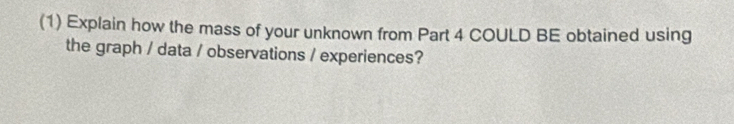 (1) Explain how the mass of your unknown from Part 4 COULD BE obtained using 
the graph / data / observations / experiences?