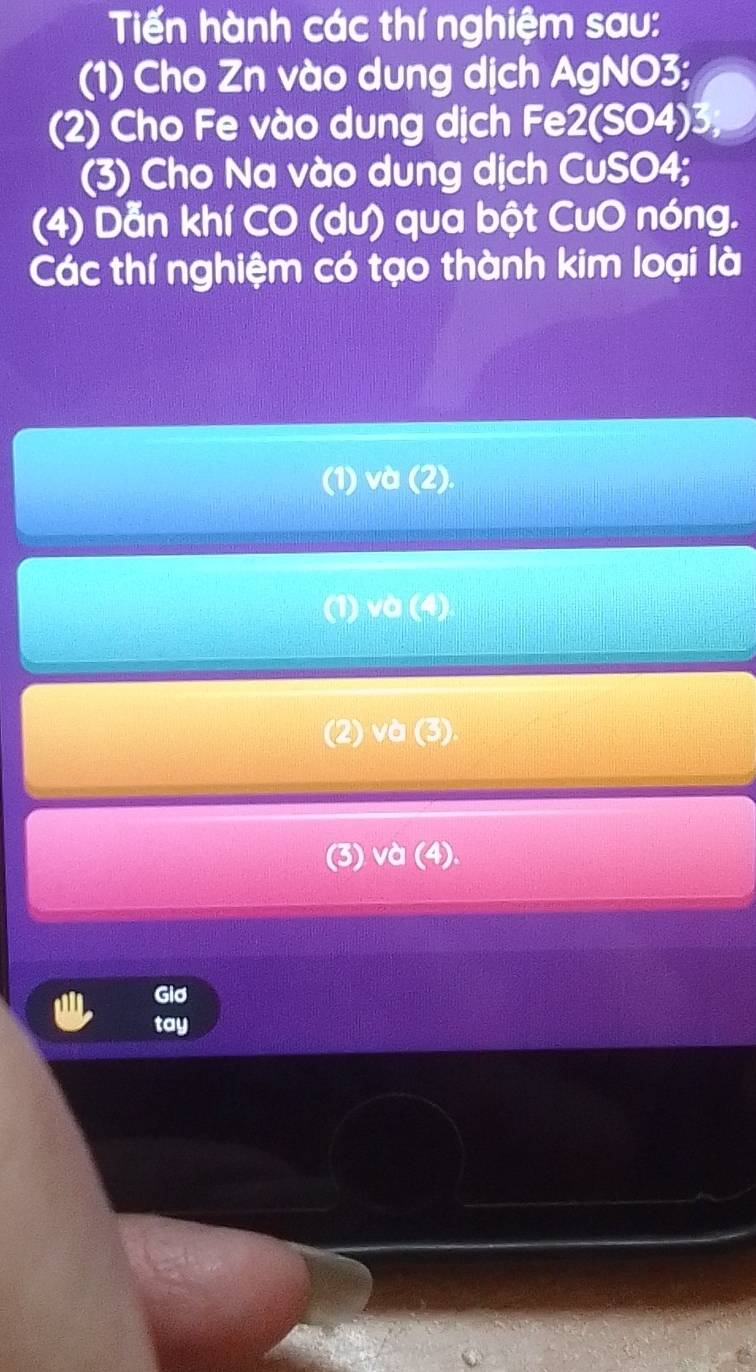 Tiến hành các thí nghiệm sau: 
(1) Cho Zn vào dung dịch AgNO3; 
(2) Cho Fe vào dung dịch Fe2(SO4)3, 
(3) Cho Na vào dung dịch CuSO4; 
(4) Dẫn khí CO (dư) qua bột CuO nóng. 
Các thí nghiệm có tạo thành kim loại là 
Gid 
tay