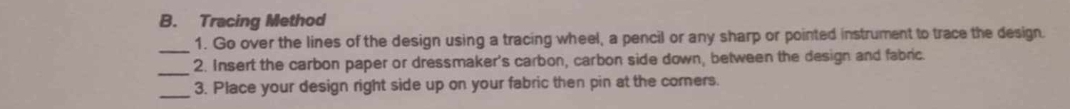 Tracing Method 
_1. Go over the lines of the design using a tracing wheel, a pencil or any sharp or pointed instrument to trace the design. 
_2. Insert the carbon paper or dressmaker's carbon, carbon side down, between the design and fabric. 
_3. Place your design right side up on your fabric then pin at the corners.