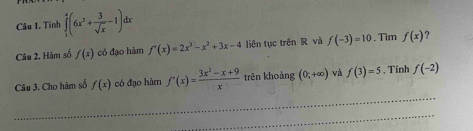 Tính ∈tlimits _1^(4(6x^2)+ 3/sqrt(x) -1)dx
Câu 2. Hàm số f(x) có đạo hàm f'(x)=2x^3-x^2+3x-4 liên tục trên R và f(-3)=10. Tìm f(x) ? 
Câu 3. Cho hàm số f(x) có đạo hàm f'(x)= (3x^2-x+9)/x  trên khoảng (0;+∈fty ) và f(3)=5. Tính f(-2)