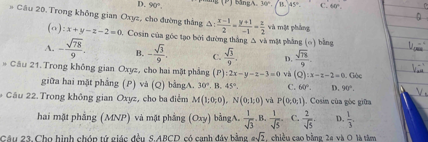 D. 90°. mng (P) bảngA. 30°. B. 45°. C. 60°. 
》 Câu 20. Trong không gian Oxyz, cho đường thẳng △ : (x-1)/2 = (y+1)/-1 = z/2  và mặt phẳng
(a): x+y-z-2=0. Cosin của góc tạo bời đường thẳng △ vdot a mặt phẳng (ơ) bằng
A. - sqrt(78)/9 . B. - sqrt(3)/9 . C.  sqrt(3)/9 . D.  sqrt(78)/9 . 
» Câu 21.Trong không gian Oxyz, cho hai mặt phẳng (P): 2x-y-z-3=0 và (Q) : x-z-2=0. Góc
giữa hai mặt phẳng (P) và (Q) bằngA. 30°. B. 45°. C. 60°. D. 90°. 
* Cầu 22. Trong không gian Oxyz, cho ba điểm M(1;0;0), N(0;1;0) và P(0;0;1). Cosin của góc giữa
hai mặt phẳng (MNP) và mặt phẳng (Oxy) bằngA.  1/sqrt(3) . B.  1/sqrt(5) . C.  2/sqrt(5) . D.  1/3 . 
Câu 23. Cho hình chóp tứ giác đều S. ABCD có canh đáy bằng asqrt(2) chiều cao bằng 2ª và O là tâm