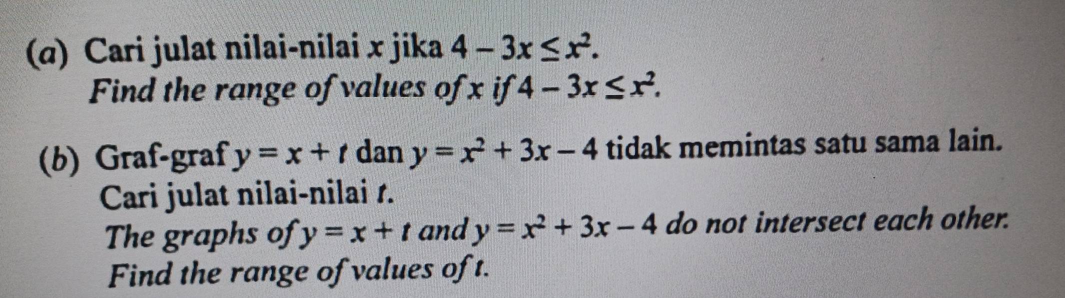 (α) Cari julat nilai-nilai x jika 4-3x≤ x^2. 
Find the range of values of x if 4-3x≤ x^2. 
(b) Graf-graf y=x+t dan y=x^2+3x-4 tidak memintas satu sama lain. 
Cari julat nilai-nilai 1. 
The graphs of y=x+t and y=x^2+3x-4 do not intersect each other. 
Find the range of values of t.