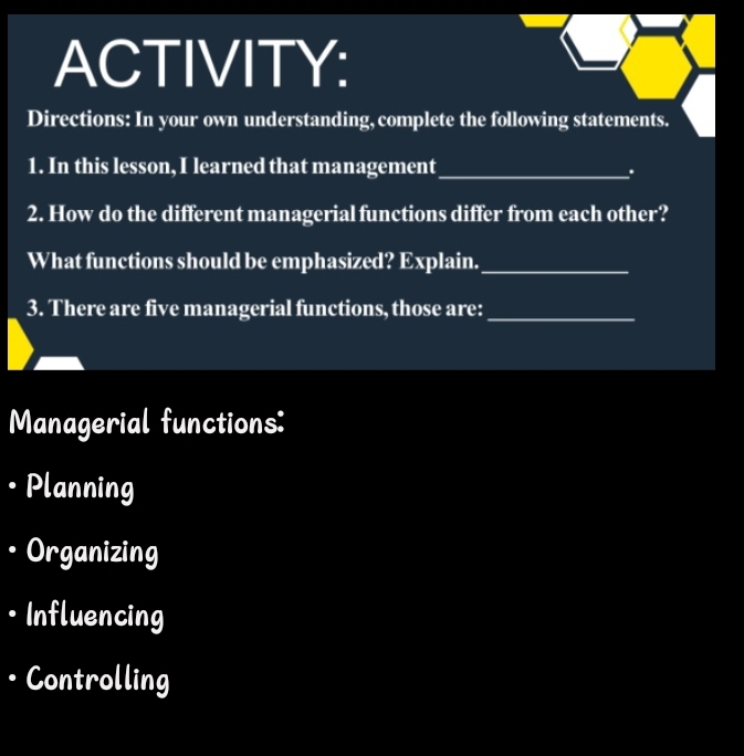 ACTIVITY:
Directions: In your own understanding, complete the following statements.
1. In this lesson, I learned that management_
.
2. How do the different managerial functions differ from each other?
What functions should be emphasized? Explain._
3. There are five managerial functions, those are:_
Managerial functions:
Planning
Organizing
· Influencing
• Controlling