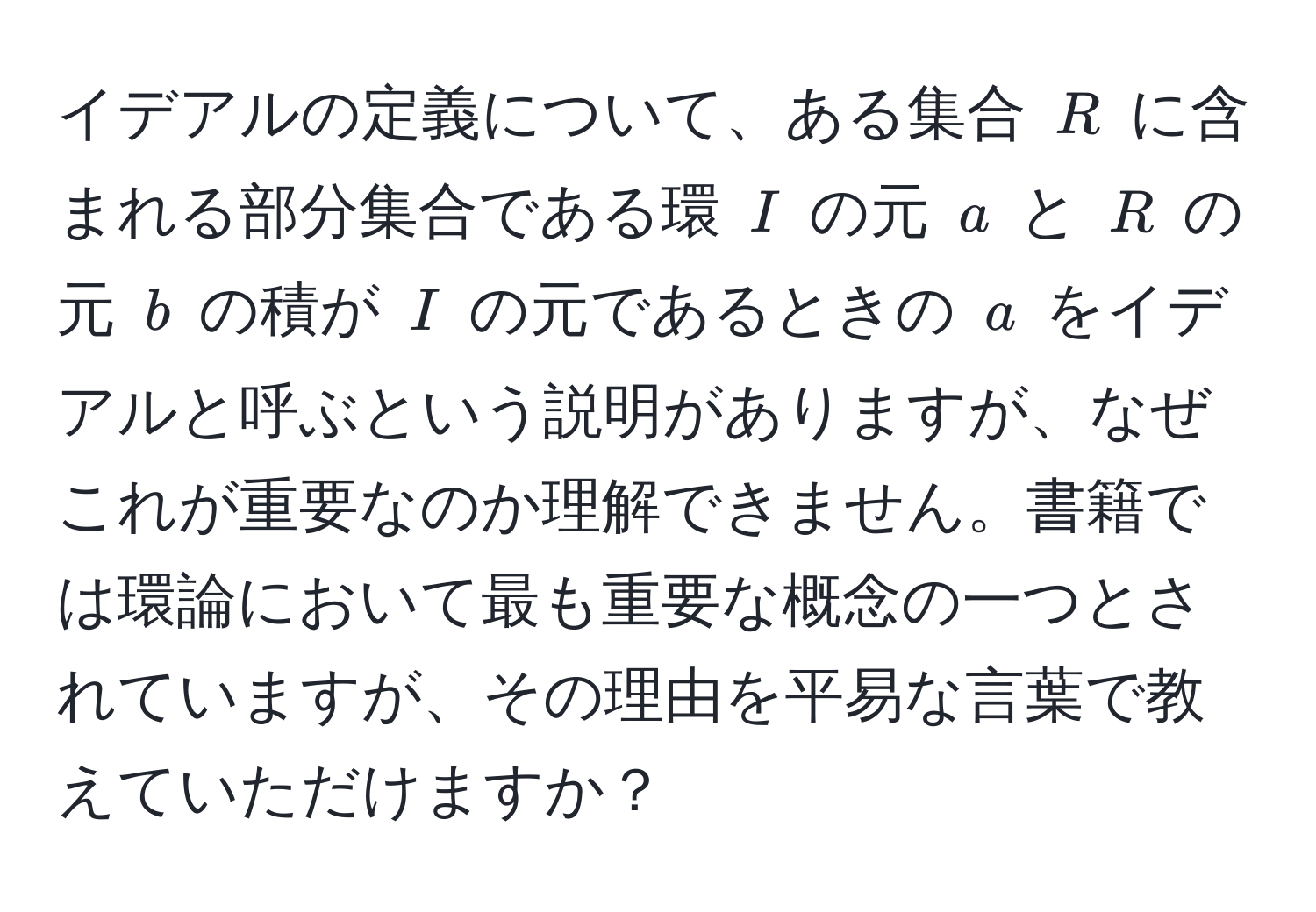 イデアルの定義について、ある集合 $R$ に含まれる部分集合である環 $I$ の元 $a$ と $R$ の元 $b$ の積が $I$ の元であるときの $a$ をイデアルと呼ぶという説明がありますが、なぜこれが重要なのか理解できません。書籍では環論において最も重要な概念の一つとされていますが、その理由を平易な言葉で教えていただけますか？