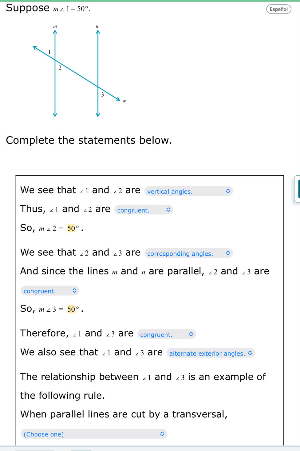 Suppose m∠ 1=50°. Español 
Complete the statements below. 
We see that ∠ 1 and ∠ 2 are vertical angles. 
Thus, ∠ 1 and ∠ 2 are congruent. 
So, m∠ 2=50°. 
We see that ∠ 2 and ∠ 3 are corresponding angles. 
And since the lines m and π are parallel, ∠ 2 and ∠ 3 are 
congruent. 
So, m∠ 3=50°. 
Therefore, ∠ 1 and ∠ 3 are congruent. 
We also see that ∠ 1 and ∠ 3 are alternate exterior angles. ◇ 
The relationship between ∠ 1 and ∠ 3 is an example of 
the following rule. 
When parallel lines are cut by a transversal, 
(Choose one)