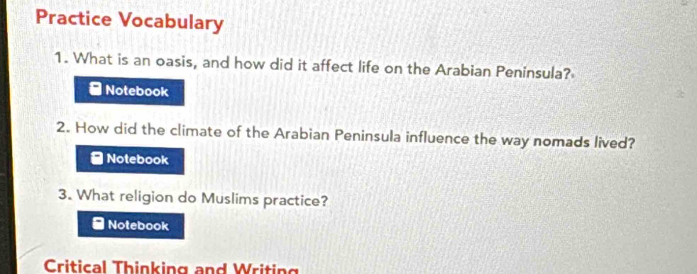 Practice Vocabulary 
1. What is an oasis, and how did it affect life on the Arabian Peninsula? 
Notebook 
2. How did the climate of the Arabian Peninsula influence the way nomads lived? 
* Notebook 
3. What religion do Muslims practice? 
*Notebook 
Critical Thinking and Writing