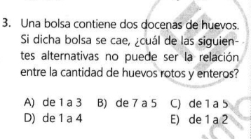 Una bolsa contiene dos docenas de huevos.
Si dicha bolsa se cae, ¿cuál de las siguien-
tes alternativas no puede ser la relación
entre la cantidad de huevos rotos y enteros?
A) de 1 a 3 B) de 7 a 5 C) de 1 a 5
D) de 1 a 4 E) de 1 a 2