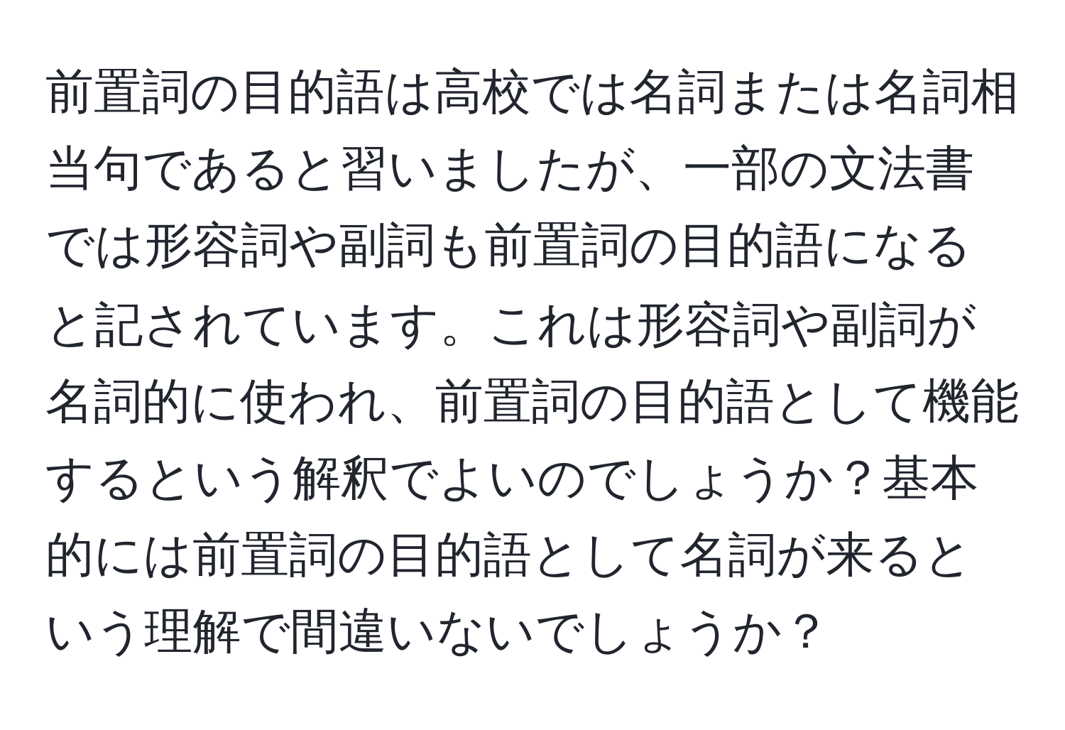 前置詞の目的語は高校では名詞または名詞相当句であると習いましたが、一部の文法書では形容詞や副詞も前置詞の目的語になると記されています。これは形容詞や副詞が名詞的に使われ、前置詞の目的語として機能するという解釈でよいのでしょうか？基本的には前置詞の目的語として名詞が来るという理解で間違いないでしょうか？