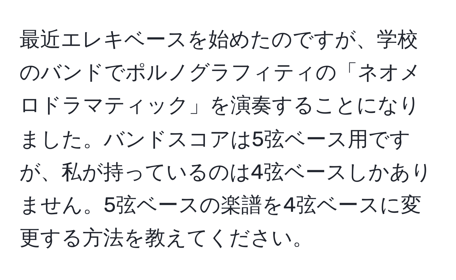 最近エレキベースを始めたのですが、学校のバンドでポルノグラフィティの「ネオメロドラマティック」を演奏することになりました。バンドスコアは5弦ベース用ですが、私が持っているのは4弦ベースしかありません。5弦ベースの楽譜を4弦ベースに変更する方法を教えてください。