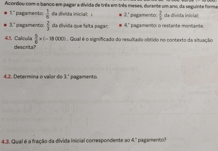 Acordou com o banco em pagar a divida de três em três meses, durante um ano, da seguinte forma 
1.º pagamento:  1/6  da dívida inicial 2.^circ  pagamento:  2/5  da divida inicial; 
3.° pagamento:  2/3  da divida que falta pagar; 4.° pagamento: o restante montante. 
4.1. Calcula  5/6 * (-18000). Qual é o significado do resultado obtido no contexto da situação 
descrita? 
4.2. Determina o valor do pagamento. 2°
4.3. Qual é a fração da divida inicial correspondente ao 4.º pagamento?