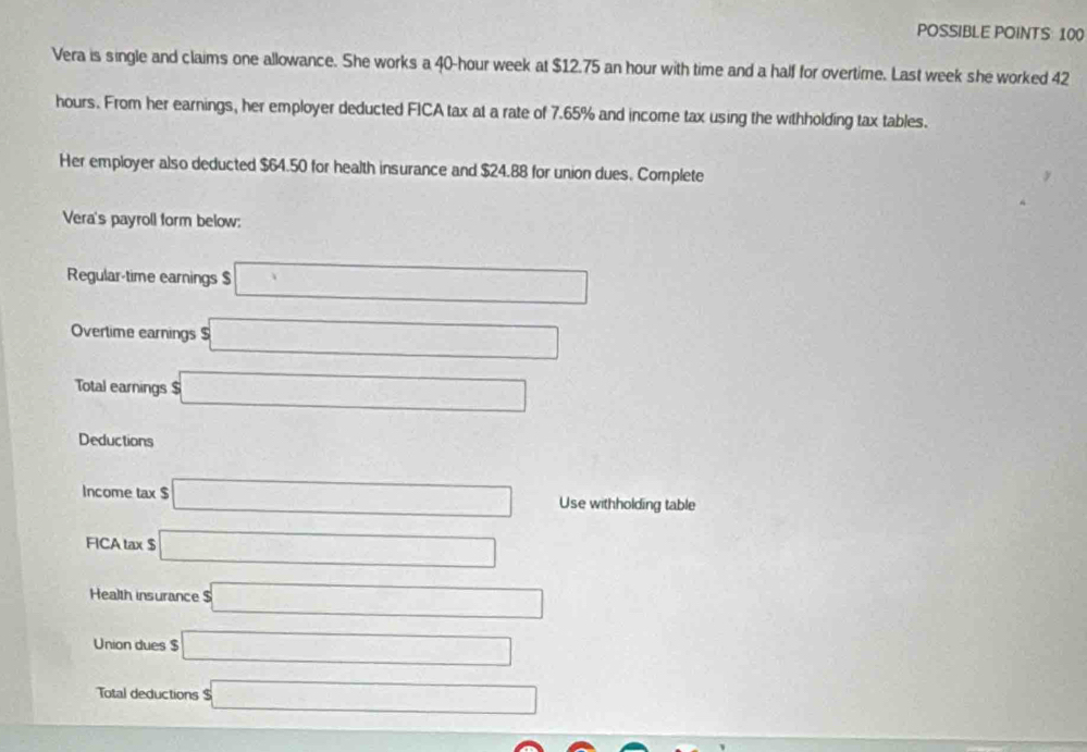 POSSIBLE POINTS: 100 
Vera is single and claims one allowance. She works a 40-hour week at $12.75 an hour with time and a half for overtime. Last week she worked 42
hours. From her earnings, her employer deducted FICA tax at a rate of 7.65% and income tax using the withholding tax tables. 
Her employer also deducted $64.50 for health insurance and $24.88 for union dues. Complete 
Vera's payroll form below: 
Regular-time earnings $ □
Overtime earnings $ □
Total earnings $ s□
Deductions □^(□)
Income tax $ □ Use withholding table 
FICA tax $ □
Health insurance □ 
Union dues $ □
Total deductions $□