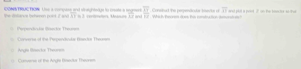 CONSTRUCTION Use a compass and straightedge to create a segment overline XY. Construct the perpendicular bisector of overline AT and plot a point 2 on the besector so that
the distance between point 2 and overline XY is 3 centmeters. Measure overline XZ and overline YZ. Which theorem does this construction demonstrate?
Perpendicular Bisector Theorem
Converse of the Perpendicular Bisector Theorem
Angle Bisector Theorem
Converse of the Angle Bisector Theorem