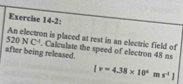 Exercise 14-2:
520NC^(-1) An electron is placed at rest in an electric field of 
. Calculate the speed of electron 48 ns 
after being released.
[v=4.38* 10^6ms^(-1)]