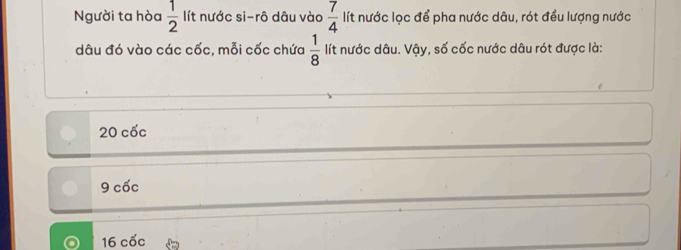 Người ta hòa  1/2  lít nước si-rô dâu vào  7/4  lít nước lọc để pha nước dâu, rót đều lượng nước
dâu đó vào các cốc, mỗi cốc chứa  1/8  lít nước dâu. Vậy, số cốc nước dâu rót được là:
20 cốc
9 cốc
16 cốc