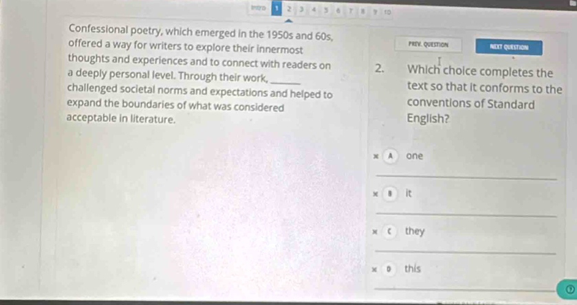 imto 2 3 4 5 r 8 7 tD 
Confessional poetry, which emerged in the 1950s and 60s, PRIV. QUeSTion NEXT QUESTION 
offered a way for writers to explore their innermost 
thoughts and experiences and to connect with readers on 2. Which choice completes the 
a deeply personal level. Through their work, _text so that it conforms to the 
challenged societal norms and expectations and helped to conventions of Standard 
expand the boundaries of what was considered 
acceptable in literature. English? 
x A one 
_ 
s it 
_ 
x c they 
_ 
x o this 
_