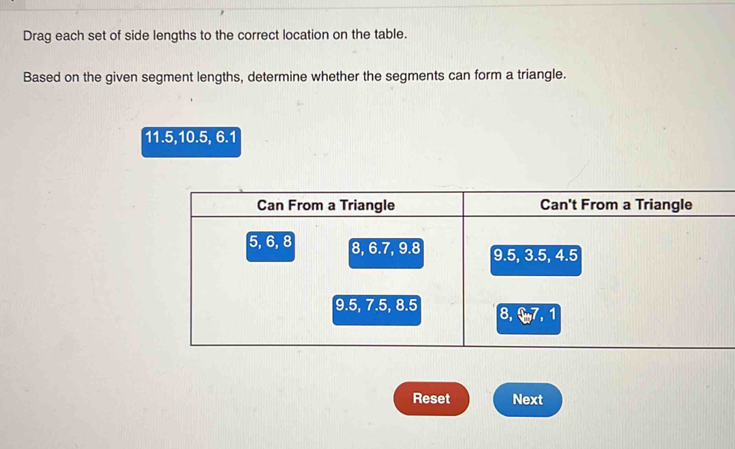 Drag each set of side lengths to the correct location on the table. 
Based on the given segment lengths, determine whether the segments can form a triangle.
11.5, 10.5, 6.1
Reset Next