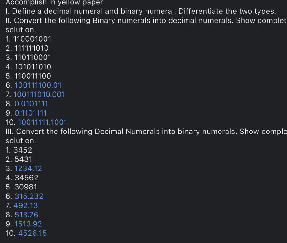 Accomplish in yellow paper 
I. Define a decimal numeral and binary numeral. Differentiate the two types. 
II. Convert the following Binary numerals into decimal numerals. Show complet 
solution. 
1. 110001001
2. 111111010
3. 110110001
4. 101011010
5. 110011100
6. 100111100.01
7. 100111010.001
8. 0.0101111
9. 0.1101111
10. 10011111.1001
III. Convert the following Decimal Numerals into binary numerals. Show comple 
solution. 
1. 3452
2. 5431
3. 1234.12
4. 34562
5. 30981
6. 315.232
7. 492.13
8. 513.76
9. 1513.92
10. 4526.15