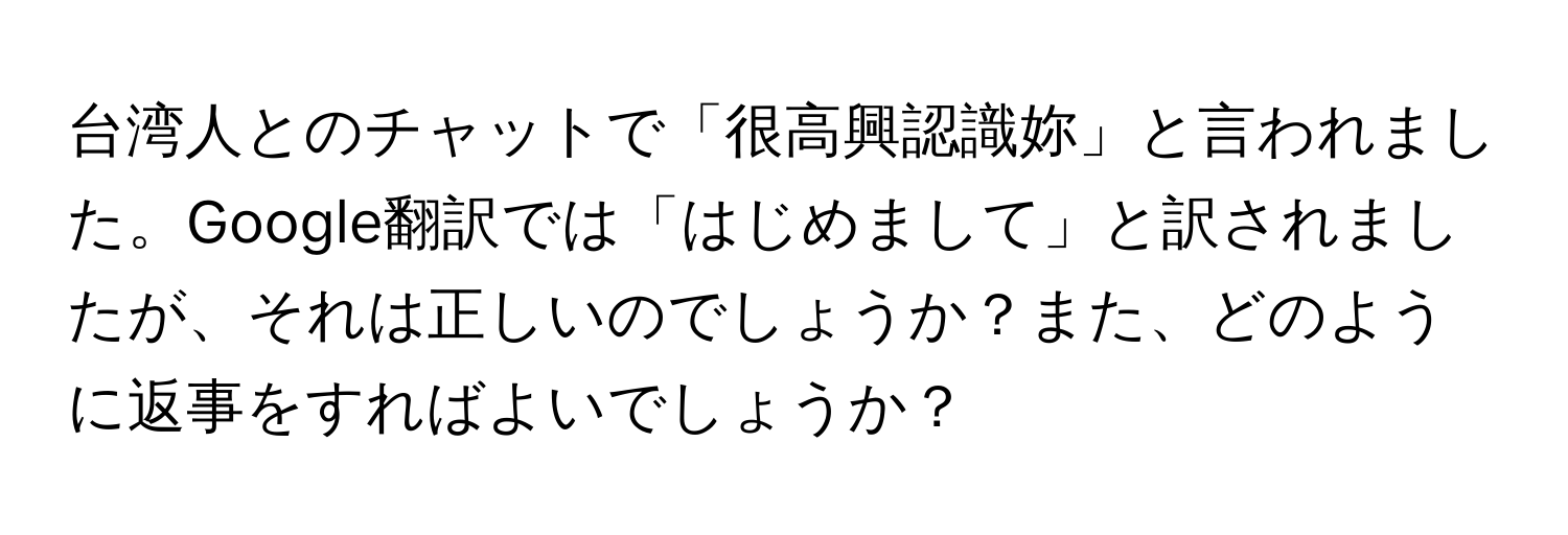 台湾人とのチャットで「很高興認識妳」と言われました。Google翻訳では「はじめまして」と訳されましたが、それは正しいのでしょうか？また、どのように返事をすればよいでしょうか？